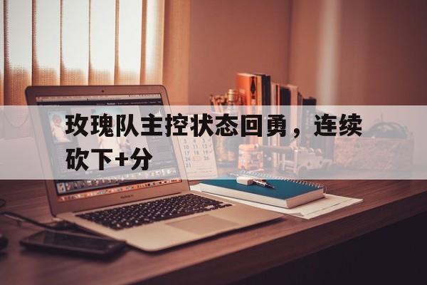 玫瑰队主控状态回勇，连续砍下+分的简单介绍